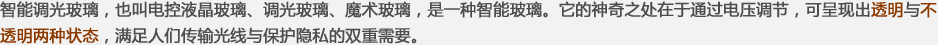 智能調(diào)光玻璃，也叫電控液晶玻璃、調(diào)光玻璃、魔術(shù)玻璃，是一種智能玻璃。它的神奇之處在于通過(guò)電壓調(diào)節(jié)，可呈現(xiàn)出透明與不透明兩種狀態(tài)，滿(mǎn)足人們傳輸光線(xiàn)與保護(hù)隱私的雙重需要。
